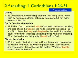 2nd
reading: 1 Corinthians 1:26-31
Calling
 26 Consider your own calling, brothers. Not many of you were
wise by human standards, not many were powerful, not many
were of noble birth.
God’s favorite: the foolish
 27 Rather, God chose the foolish of the world to shame the wise,
and God chose the weak of the world to shame the strong, 28
and God chose the lowly and despised of the world, those who
count for nothing, to reduce to nothing those who are something,
29 so that no human being might boast before God.
Christ: the wisdom
 30 It is due to him that you are in Christ Jesus, who became for
us wisdom from God, as well as righteousness, sanctification,
and redemption, 31 so that, as it is written, "Whoever boasts,
should boast in the Lord."
A simple outline!
 