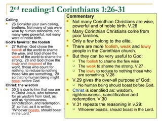 2nd
reading:1 Corinthians 1:26-31
Calling
 26 Consider your own calling,
brothers. Not many of you were
wise by human standards, not
many were powerful, not many
were of noble birth.
God’s favorite: the foolish
 27 Rather, God chose the
foolish of the world to shame
the wise, and God chose the
weak of the world to shame the
strong, 28 and God chose the
lowly and despised of the
world, those who count for
nothing, to reduce to nothing
those who are something, 29
so that no human being might
boast before God.
Christ: the wisdom
 30 It is due to him that you are
in Christ Jesus, who became
for us wisdom from God, as
well as righteousness,
sanctification, and redemption,
31 so that, as it is written,
"Whoever boasts, should boast
in the Lord."
Commentary
 Not many Corinthian Christians are wise,
powerful and of noble birth. V.26
 Many Corinthian Christians come from
poor families.
 Only a few belong to the elite.
 There are more foolish, weak and lowly
people in the Corinthian church.
 But they can be very useful to God:
 The foolish to shame the few wise
 The weak to shame the strong. V.27
 The lowly to reduce to nothing those who
are something. V.28
 V.29 gives the over-all purpose of God:
 No human being should boast before God.
 Christ is identified as: wisdom,
righteousness, sanctification and
redemption. V.30
 V.31 repeats the reasoning in v.29:
 Whoever boasts, should boast in the Lord.
 