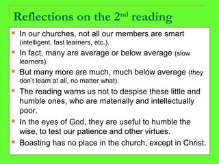 Reflections on the 2nd
reading
 In our churches, not all our members are smart
(intelligent, fast learners, etc.).
 In fact, many are average or below average (slow
learners).
 But many more are much, much below average (they
don’t learn at all, no matter what).
 The reading warns us not to despise these little and
humble ones, who are materially and intellectually
poor.
 In the eyes of God, they are useful to humble the
wise, to test our patience and other virtues.
 Boasting has no place in the church, except in Christ.
 