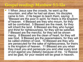 Gospel reading: Matthew 5:1-12a
 1 When Jesus saw the crowds, he went up the
mountain, and after he had sat down, his disciples
came to him. 2 He began to teach them, saying: 3
"Blessed are the poor in spirit, for theirs is the kingdom
of heaven. 4 Blessed are they who mourn, for they
will be comforted. 5 Blessed are the meek, for they
will inherit the land. 6 Blessed are they who hunger
and thirst for righteousness, for they will be satisfied.
7 Blessed are the merciful, for they will be shown
mercy. 8 Blessed are the clean of heart, for they will
see God. 9 Blessed are the peacemakers, for they will
be called children of God. 10 Blessed are they who
are persecuted for the sake of righteousness, for theirs
is the kingdom of heaven. 11 Blessed are you when
they insult you and persecute you and utter every kind
of evil against you (falsely) because of me. 12 Rejoice
and be glad, for your reward will be great in heaven.
 