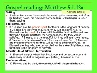 Gospel reading: Matthew 5:1-12a
Setting
 1 When Jesus saw the crowds, he went up the mountain, and after
he had sat down, his disciples came to him. 2 He began to teach
them, saying:
The Beatitudes
 3 "Blessed are the poor in spirit, for theirs is the kingdom of heaven.
4 Blessed are they who mourn, for they will be comforted. 5
Blessed are the meek, for they will inherit the land. 6 Blessed are
they who hunger and thirst for righteousness, for they will be
satisfied. 7 Blessed are the merciful, for they will be shown mercy.
8 Blessed are the clean of heart, for they will see God. 9 Blessed
are the peacemakers, for they will be called children of God. 10
Blessed are they who are persecuted for the sake of righteousness,
for theirs is the kingdom of heaven.
A beatitude of different formulation
 11 Blessed are you when they insult you and persecute you and
utter every kind of evil against you (falsely) because of me.
The Imperatives
 12 Rejoice and be glad, for your reward will be great in heaven.
A simple outline!
 