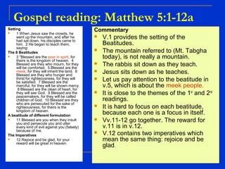 Gospel reading: Matthew 5:1-12a
Setting
 1 When Jesus saw the crowds, he
went up the mountain, and after he
had sat down, his disciples came to
him. 2 He began to teach them,
saying:
The 8 Beatitudes
 3 "Blessed are the poor in spirit, for
theirs is the kingdom of heaven. 4
Blessed are they who mourn, for they
will be comforted. 5 Blessed are the
meek, for they will inherit the land. 6
Blessed are they who hunger and
thirst for righteousness, for they will
be satisfied. 7 Blessed are the
merciful, for they will be shown mercy.
8 Blessed are the clean of heart, for
they will see God. 9 Blessed are the
peacemakers, for they will be called
children of God. 10 Blessed are they
who are persecuted for the sake of
righteousness, for theirs is the
kingdom of heaven.
A beatitude of different formulation
 11 Blessed are you when they insult
you and persecute you and utter
every kind of evil against you (falsely)
because of me.
The Imperatives
 12 Rejoice and be glad, for your
reward will be great in heaven.
Commentary
 V.1 provides the setting of the
Beatitudes.
 The mountain referred to (Mt. Tabgha
today), is not really a mountain.
 The rabbis sit down as they teach.
 Jesus sits down as he teaches.
 Let us pay attention to the beatitude in
v.5, which is about the meek people.
 It is close to the themes of the 1st
and 2nd
readings.
 It is hard to focus on each beatitude,
because each one is a focus in itself.
 Vv.11-12 go together. The reward for
v.11 is in v.12.
 V.12 contains two imperatives which
mean the same thing: rejoice and be
glad.
 