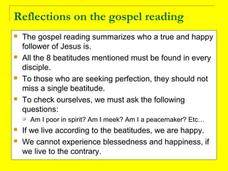 Reflections on the gospel reading
 The gospel reading summarizes who a true and happy
follower of Jesus is.
 All the 8 beatitudes mentioned must be found in every
disciple.
 To those who are seeking perfection, they should not
miss a single beatitude.
 To check ourselves, we must ask the following
questions:
 Am I poor in spirit? Am I meek? Am I a peacemaker? Etc…
 If we live according to the beatitudes, we are happy.
 We cannot experience blessedness and happiness, if
we live to the contrary.
 