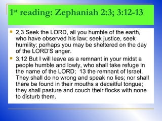 1st
reading: Zephaniah 2:3; 3:12-13
 2,3 Seek the LORD, all you humble of the earth,
who have observed his law; seek justice, seek
humility; perhaps you may be sheltered on the day
of the LORD'S anger.
 3,12 But I will leave as a remnant in your midst a
people humble and lowly, who shall take refuge in
the name of the LORD; 13 the remnant of Israel.
They shall do no wrong and speak no lies; nor shall
there be found in their mouths a deceitful tongue;
they shall pasture and couch their flocks with none
to disturb them.
 