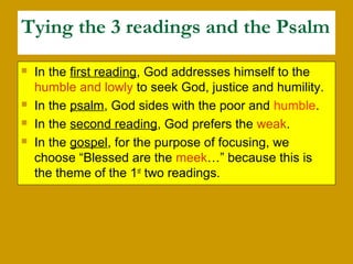 Tying the 3 readings and the Psalm
 In the first reading, God addresses himself to the
humble and lowly to seek God, justice and humility.
 In the psalm, God sides with the poor and humble.
 In the second reading, God prefers the weak.
 In the gospel, for the purpose of focusing, we
choose “Blessed are the meek…” because this is
the theme of the 1st
two readings.
 