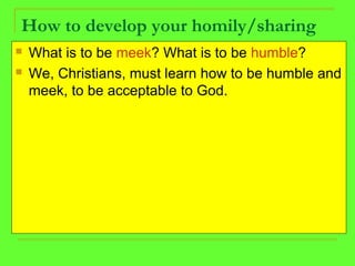 How to develop your homily/sharing
 What is to be meek? What is to be humble?
 We, Christians, must learn how to be humble and
meek, to be acceptable to God.
 