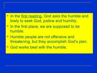  In the first reading, God asks the humble and
lowly to seek God, justice and humility.
 In the first place, we are supposed to be
humble.
 Humble people are not offensive and
threatening, but they accomplish God’s plan.
 God works best with the humble.
 