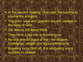  In the second reading, God uses the humble to
shame the arrogant.
 The poor, wise and ignorant are not useless in
the eyes of God.
 We should not reject them.
 They have a big role in humbling us.
 No one should boast of her / his wisdom,
knowledge, wealth and accomplishments.
 Boasting turns God off. It is attributing one’s
success to oneself.
 
