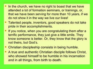  In the church, we have no right to boast that we have
attended a lot of formation seminars, or trainings, or,
that we have been serving for more than 10 years, if we
do not show it in the way we live our lives!
 Talented people, inventors, good speakers do not take
pride in their accomplishments.
 If you notice, when you are congratulating them after a
terrific performance, they just give a little smile. They
know someone is better. Or, they know that the glory is
not theirs, but God’s.
 Christian discipleship consists in being humble.
 A true and authentic Christian disciple follows Christ,
who showed himself to be humble in his incarnation
and in all things, from birth to death.
 