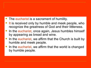  The eucharist is a sacrament of humility.
 It is received only by humble and meek people, who
recognize the greatness of God and their littleness.
 In the eucharist, once again, Jesus humbles himself
by appearing as bread and wine.
 In the eucharist, we affirm that the Church is built by
humble and meek people.
 In the eucharist, we affirm that the world is changed
by humble people.
 