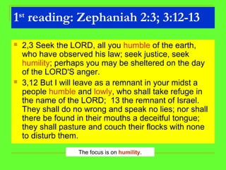 1st
reading: Zephaniah 2:3; 3:12-13
 2,3 Seek the LORD, all you humble of the earth,
who have observed his law; seek justice, seek
humility; perhaps you may be sheltered on the day
of the LORD'S anger.
 3,12 But I will leave as a remnant in your midst a
people humble and lowly, who shall take refuge in
the name of the LORD; 13 the remnant of Israel.
They shall do no wrong and speak no lies; nor shall
there be found in their mouths a deceitful tongue;
they shall pasture and couch their flocks with none
to disturb them.
The focus is on humility.
 