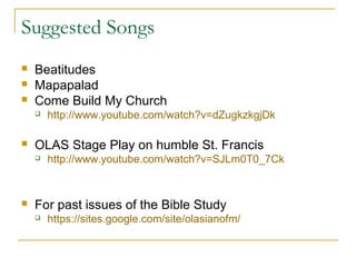 Suggested Songs
 Beatitudes
 Mapapalad
 Come Build My Church
 http://www.youtube.com/watch?v=dZugkzkgjDk
 OLAS Stage Play on humble St. Francis
 http://www.youtube.com/watch?v=SJLm0T0_7Ck
 For past issues of the Bible Study
 https://sites.google.com/site/olasianofm/
 