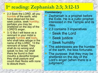 1st
reading: Zephaniah 2:3; 3:12-13
 2,3 Seek the LORD, all you
humble of the earth, who
have observed his law;
seek justice, seek humility;
perhaps you may be
sheltered on the day of the
LORD'S anger.
 3,12 But I will leave as a
remnant in your midst a
people humble and lowly,
who shall take refuge in the
name of the LORD; 13 the
remnant of Israel. They
shall do no wrong and
speak no lies; nor shall
there be found in their
mouths a deceitful tongue;
they shall pasture and
couch their flocks with none
to disturb them.
Commentary
 Zephaniah is a prophet before
the Exile. He is a cultic prophet
interested in the Temple and its
rites.
 2,3 contains 3 imperatives
 Seek the Lord
 Seek justice
 Seek humility
 The addressees are the humble
of the earth, the less fortunate.
 The purpose: that they may be
sheltered on the day of the
Lord’s anger (when there is a
judgment).
 