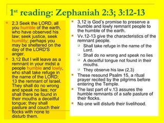 1st
reading: Zephaniah 2:3; 3:12-13
 2,3 Seek the LORD, all
you humble of the earth,
who have observed his
law; seek justice, seek
humility; perhaps you
may be sheltered on the
day of the LORD'S
anger.
 3,12 But I will leave as a
remnant in your midst a
people humble and lowly,
who shall take refuge in
the name of the LORD;
13 the remnant of Israel.
They shall do no wrong
and speak no lies; nor
shall there be found in
their mouths a deceitful
tongue; they shall
pasture and couch their
flocks with none to
disturb them.
 3,12 is God’s promise to preserve a
humble and lowly remnant people to
the humble of the earth.
 Vv.12-13 give the characteristics of the
remnant people.
 Shall take refuge in the name of the
Lord.
 Shall do no wrong and speak no lies
 A deceitful tongue not found in their
mouths.
 They observe his law (2,3)
 These resound Psalm 15, a ritual
prayer recited by the pilgrims before
entering the Temple.
 The last part of v.13 assures the
humble remnants of a safe pasture of
their flocks.
 No one will disturb their livelihood.
 