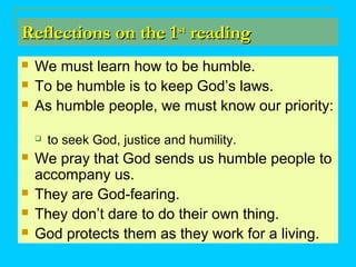 Reflections on the 1Reflections on the 1stst
readingreading
 We must learn how to be humble.
 To be humble is to keep God’s laws.
 As humble people, we must know our priority:
 to seek God, justice and humility.
 We pray that God sends us humble people to
accompany us.
 They are God-fearing.
 They don’t dare to do their own thing.
 God protects them as they work for a living.
 