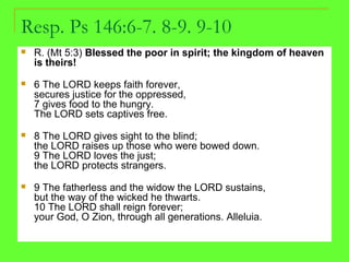 Resp. Ps 146:6-7. 8-9. 9-10
 R. (Mt 5:3) Blessed the poor in spirit; the kingdom of heaven
is theirs!
 6 The LORD keeps faith forever,
secures justice for the oppressed,
7 gives food to the hungry.
The LORD sets captives free.
 8 The LORD gives sight to the blind;
the LORD raises up those who were bowed down.
9 The LORD loves the just;
the LORD protects strangers.
 9 The fatherless and the widow the LORD sustains,
but the way of the wicked he thwarts.
10 The LORD shall reign forever;
your God, O Zion, through all generations. Alleluia.
 