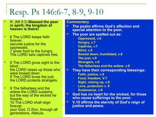 Resp. Ps 146:6-7, 8-9, 9-10
 R. (Mt 5:3) Blessed the poor
in spirit; the kingdom of
heaven is theirs!
 6 The LORD keeps faith
forever,
secures justice for the
oppressed,
7 gives food to the hungry.
The LORD sets captives free.
 8 The LORD gives sight to the
blind;
the LORD raises up those who
were bowed down.
9 The LORD loves the just;
the LORD protects strangers.
 9 The fatherless and the
widow the LORD sustains,
but the way of the wicked he
thwarts.
10 The LORD shall reign
forever;
your God, O Zion, through all
generations. Alleluia.
Commentary
 The psalm affirms God’s affection and
special attention to the poor.
 The poor are spelled out as:
 Oppressed, v.6
 Hungry, v.7
 Captives, v.7
 Blind, v.8
 Bowed down, humiliated, v.8
 The just, v.9
 Strangers, v.9
 The fatherless and the widow, v.9
 They have their corresponding blessings:
 Faith, justice, v.6
 Food, freedom. V.7
 Sight, raising up, v.8
 Love, protection v. 9
 Sustenance, v.9
 God has no heart for the wicked, for those
who cause sufferings to the poor.
 V.10 affirms the eternity of God’s reign of
justice and peace.
 