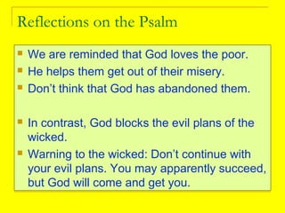 Reflections on the Psalm
 We are reminded that God loves the poor.
 He helps them get out of their misery.
 Don’t think that God has abandoned them.
 In contrast, God blocks the evil plans of the
wicked.
 Warning to the wicked: Don’t continue with
your evil plans. You may apparently succeed,
but God will come and get you.
 