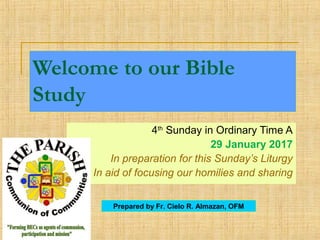 Welcome to our Bible
Study
4th
Sunday in Ordinary Time A
29 January 2017
In preparation for this Sunday’s Liturgy
In aid of focusing our homilies and sharing
Prepared by Fr. Cielo R. Almazan, OFM
 