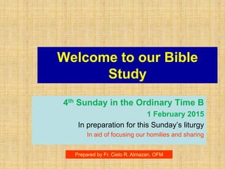 Welcome to our Bible
Study
4th Sunday in the Ordinary Time B
1 February 2015
In preparation for this Sunday’s liturgy
In aid of focusing our homilies and sharing
Prepared by Fr. Cielo R. Almazan, OFM
 