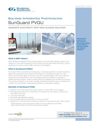 BUILD WITH LIGHT®




Building Integrated Photovoltaic
SunGuard PVGU
GENERATE ELECTRICITY WITH NEW GLAZING SOLUTION




                                                                                                               Introducing the
                                                                                                               industry’s first
                                                                                                               solar window to
                                                                                                               simultaneously deliver
                                                                                                               energy efficiency,
                                                                                                               high power density
                                                                                                               and optimized
                                                                                                               daylighting.




What is BIPV Glass?
BIPV (Building Integrated Photovoltaic) glass is a photovoltaic glazing solution that
replaces a conventional glazing product with one that generates electricity. Typical
applications include curtain walls, windows and skylights.

What is SunGuard PVGU?
SunGuard PVGU, powered by Pythagoras, combines Guardian’s trusted insulating
glass with advanced photovoltaic technology from Pythagoras Solar. Our new
PVGU (photovoltaic glass unit) is the only IGU (insulated glass unit) that combines
electrical power generation with the energy efficiency benefits of Guardian’s
reliable SunGuard glass, while providing effective daylighting for building occupants.
This product delivers a new level of design flexibility and performance, enabling the
creation of cost-efficient, aesthetically pleasing, sustainable buildings.

Benefits of SunGuard PVGU
•	  elivers up to three times the power density of other BIPV technologies
   D
•	  rismatic optics allow for a high level of transparency and clarity compared to
   P
   other BIPV products
•	 Low solar heat gain
•	 Architecturally appealing design
•	  conomically attractive with three- to five-year ROI*
   E
•	  esigned to meet advanced building codes and help projects gain LEED credits
   D
    *  ayback depends on each project-specific situation and may be affected by tax incentives;
      P
      please contact Guardian for a sample financial payback calculation.




                                                                                                 To learn more, call us at
powered by
                                                                                         1-866-GuardSG (482-7374) or visit us
                                                                                          online www.SunGuardGlass.com
SunGuard and Build With Light are trademarks of Guardian Industries Corp.
© 2012 Guardian Industries Corp.
 