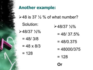 Another example: 48 is 37 ½ % of what number? Solution: 48/37 ½% = 48/ 3/8  = 48 x 8/3 = 128 48/37 ½% = 48/ 37.5% = 48/0.375 = 48000/375 = 128 Or 