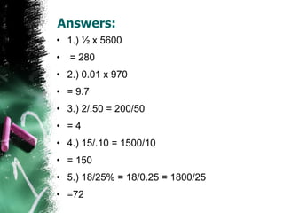 Answers: 1.) ½ x 5600 = 280 2.) 0.01 x 970  = 9.7 3.) 2/.50 = 200/50  = 4 4.) 15/.10 = 1500/10  = 150 5.) 18/25% = 18/0.25 = 1800/25  =72  