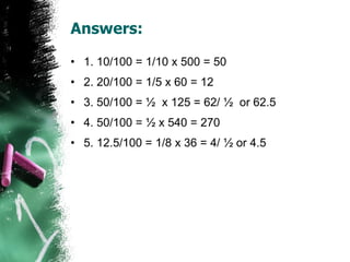 Answers: 1. 10/100 = 1/10 x 500 = 50 2. 20/100 = 1/5 x 60 = 12 3. 50/100 = ½  x 125 = 62/ ½  or 62.5 4. 50/100 = ½ x 540 = 270 5. 12.5/100 = 1/8 x 36 = 4/ ½ or 4.5 