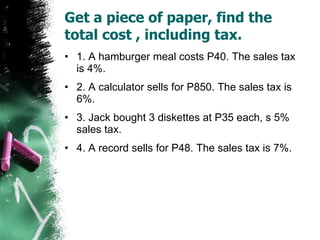 Get a piece of paper, find the total cost , including tax. 1. A hamburger meal costs P40. The sales tax is 4%. 2. A calculator sells for P850. The sales tax is 6%. 3. Jack bought 3 diskettes at P35 each, s 5% sales tax. 4. A record sells for P48. The sales tax is 7%. 