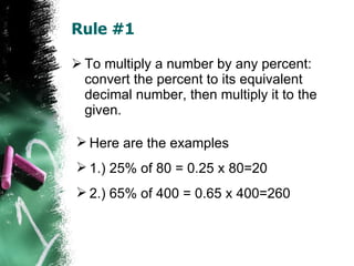 Rule #1 To multiply a number by any percent: convert the percent to its equivalent decimal number, then multiply it to the given. Here are the examples 1.) 25% of 80 = 0.25 x 80=20 2.) 65% of 400 = 0.65 x 400=260 