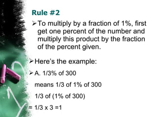 Rule #2 To multiply by a fraction of 1%, first get one percent of the number and multiply this product by the fraction of the percent given. Here’s the example: A. 1/3% of 300  means 1/3 of 1% of 300 1/3 of (1% of 300)  = 1/3 x 3 =1 