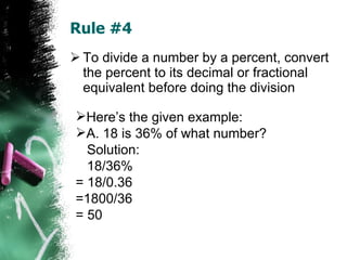 Rule #4 To divide a number by a percent, convert the percent to its decimal or fractional equivalent before doing the division Here’s the given example: A. 18 is 36% of what number? Solution: 18/36%  = 18/0.36  =1800/36  = 50 