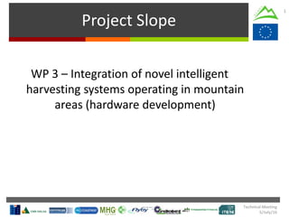Technical Meeting
5/July/16
Project Slope
1
WP 3 – Integration of novel intelligent
harvesting systems operating in mountain
areas (hardware development)
 