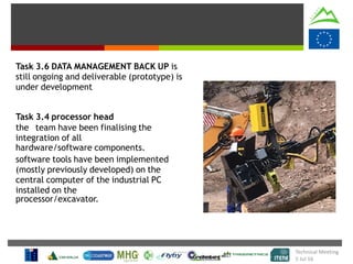 Task 3.6 DATA MANAGEMENT BACK UP is
still ongoing and deliverable (prototype) is
under development
Task 3.4 processor head
the team have been finalising the
integration of all
hardware/software components.
software tools have been implemented
(mostly previously developed) on the
central computer of the industrial PC
installed on the
processor/excavator.
Technical Meeting
5 Jul 16
 