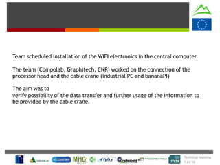 Team scheduled installation of the WIFI electronics in the central computer
The team (Compolab, Graphitech, CNR) worked on the connection of the
processor head and the cable crane (industrial PC and bananaPI)
The aim was to
verify possibility of the data transfer and further usage of the information to
be provided by the cable crane.
Technical Meeting
5 Jul 16
 