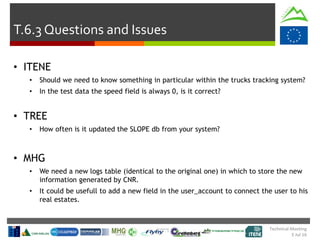 Technical Meeting
5 Jul 16
T.6.3 Questions and Issues
• ITENE
• Should we need to know something in particular within the trucks tracking system?
• In the test data the speed field is always 0, is it correct?
• TREE
• How often is it updated the SLOPE db from your system?
• MHG
• We need a new logs table (identical to the original one) in which to store the new
information generated by CNR.
• It could be usefull to add a new field in the user_account to connect the user to his
real estates.
 
