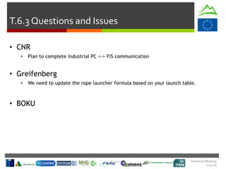Technical Meeting
5 Jul 16
T.6.3 Questions and Issues
• CNR
• Plan to complete Industrial PC <-> FIS communication
• Greifenberg
• We need to update the rope launcher formula based on your launch table.
• BOKU
 