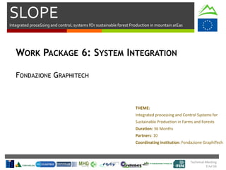 SLOPE
Integrated proceSsing and controL systems fOr sustainable forest Production in mountain arEas
Technical Meeting
5 Jul 16
WORK PACKAGE 6: SYSTEM INTEGRATION
FONDAZIONE GRAPHITECH
THEME:
Integrated processing and Control Systems for
Sustainable Production in Farms and Forests
Duration: 36 Months
Partners: 10
Coordinating institution: Fondazione GraphiTech
 