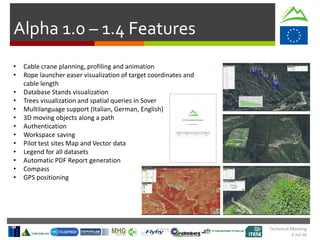 Technical Meeting
5 Jul 16
Alpha 1.0 – 1.4 Features
• Cable crane planning, profiling and animation
• Rope launcher easer visualization of target coordinates and
cable length
• Database Stands visualization
• Trees visualization and spatial queries in Sover
• Multilanguage support (Italian, German, English)
• 3D moving objects along a path
• Authentication
• Workspace saving
• Pilot test sites Map and Vector data
• Legend for all datasets
• Automatic PDF Report generation
• Compass
• GPS positioning
 