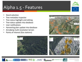 Technical Meeting
5 Jul 16
Alpha 1.5 - Features
• Stand selection
• Tree metadata inspector
• Tree status highlight and editing
• Tree status update into database
• User notifications
• Harvesting plan update into database
• Annaberg multi-resolution terrain
• Points of interest (Gas stations)
 