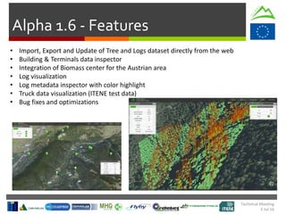 Technical Meeting
5 Jul 16
Alpha 1.6 - Features
• Import, Export and Update of Tree and Logs dataset directly from the web
• Building & Terminals data inspector
• Integration of Biomass center for the Austrian area
• Log visualization
• Log metadata inspector with color highlight
• Truck data visualization (ITENE test data)
• Bug fixes and optimizations
 