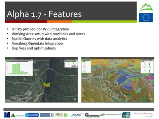 Technical Meeting
5 Jul 16
Alpha 1.7 - Features
• HTTPS protocol for WP5 integration
• Working Area setup with machines and notes
• Spatial Queries with data analytics
• Annaberg Opendata integration
• Bug fixes and optimizations
 