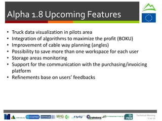 Technical Meeting
5 Jul 16
Alpha 1.8 Upcoming Features
• Truck data visualization in pilots area
• Integration of algorithms to maximize the profit (BOKU)
• Improvement of cable way planning (angles)
• Possibility to save more than one workspace for each user
• Storage areas monitoring
• Support for the communication with the purchasing/invoicing
platform
• Refinements base on users’ feedbacks
 