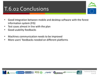 Technical Meeting
5 Jul 16
T.6.02 Conclusions
• Good integration between mobile and desktop software with the forest
information system (FIS)
• Test cases almost in line with the plan
• Good usability feedbacks
• Machines communication needs to be improved
• More users’ feedbacks needed on different platforms
 