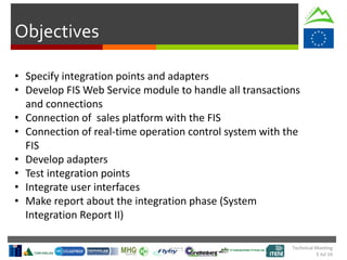 Objectives
• Specify integration points and adapters
• Develop FIS Web Service module to handle all transactions
and connections
• Connection of sales platform with the FIS
• Connection of real-time operation control system with the
FIS
• Develop adapters
• Test integration points
• Integrate user interfaces
• Make report about the integration phase (System
Integration Report II)
Technical Meeting
5 Jul 16
 