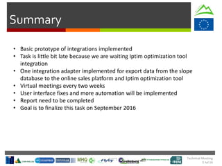 Summary
• Basic prototype of integrations implemented
• Task is little bit late because we are waiting Iptim optimization tool
integration
• One integration adapter implemented for export data from the slope
database to the online sales platform and Iptim optimization tool
• Virtual meetings every two weeks
• User interface fixes and more automation will be implemented
• Report need to be completed
• Goal is to finalize this task on September 2016
Technical Meeting
5 Jul 16
 