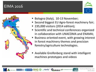 EIMA 2016
 Bologna (Italy), 10-13 November;
 Second biggest EU Agro-forest machinery fair;
 235,000 visitors (2014 edition);
 Scientific and technical conferences organized
in collaboration with UNACOMA and ENAMA;
 Business oriented event, with growing interest
in forest machinery themes and precision
forestry/agriculture technologies.
 Available Greifenberg stand with intelligent
machines prototypes and videos
Technical Meeting, Cork
20.01.2016
BOLOGNA
FI
MI
TN
ROME
 