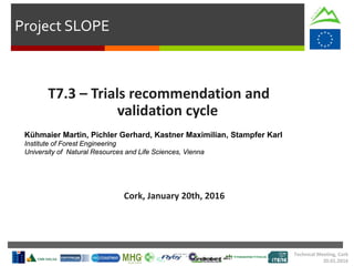 Project SLOPE
T7.3 – Trials recommendation and
validation cycle
Cork, January 20th, 2016
Kühmaier Martin, Pichler Gerhard, Kastner Maximilian, Stampfer Karl
Institute of Forest Engineering
University of Natural Resources and Life Sciences, Vienna
Technical Meeting, Cork
20.01.2016
 
