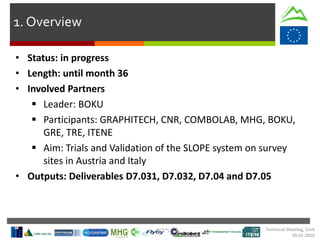 1. Overview
• Status: in progress
• Length: until month 36
• Involved Partners
 Leader: BOKU
 Participants: GRAPHITECH, CNR, COMBOLAB, MHG, BOKU,
GRE, TRE, ITENE
 Aim: Trials and Validation of the SLOPE system on survey
sites in Austria and Italy
• Outputs: Deliverables D7.031, D7.032, D7.04 and D7.05
Technical Meeting, Cork
20.01.2016
 