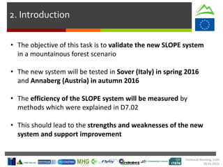 2. Introduction
• The objective of this task is to validate the new SLOPE system
in a mountainous forest scenario
• The new system will be tested in Sover (Italy) in spring 2016
and Annaberg (Austria) in autumn 2016
• The efficiency of the SLOPE system will be measured by
methods which were explained in D7.02
• This should lead to the strengths and weaknesses of the new
system and support improvement
Technical Meeting, Cork
20.01.2016
 